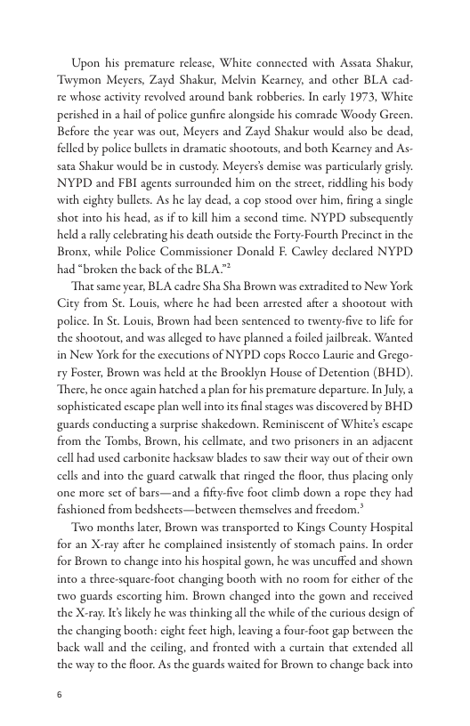 Upon his premature release, White connceted with Assata Shakur, Twymon Meyers, Zayd Shakur, Melvin Kearney, and other BLA cad re whose activity revolved around bank robberics. In carly 1973, White perished in 2 hail of police gunfire alongside his comrade Woody Green. Before the year was out, Meyers and Zayd Shakur would also be dead, felled by police bullets in dramatic shooouts, and both Kearney and As- sata Shakur would be in custody. Meyers’ demise was particularly grisly. NYPD and FBI agencs surrounded him on the strect, riddling his body with eighty bullets. As he lay dead, a cop stood over him, firing a single shot inco his head, as if to kill him  sccond time. NYPD subscquently held a rally celebrating his death outside the Forty-Fourth Precinct in the Brons, while Police Commissioner Donald E. Cawley declared NYPD had *broken the back of the BLA™  That same year, BLA cadre Sha Sha Brown was extradited to New York City from St. Louis, where he had been arrested after a shootout with police. In St. Louis, Brown had been sentenced to twenty-five to lfe for the shootout, and was alleged to have planned a foiled jailbreak. Wanted in New York for the exccutions of NYPD cops Rocco Laurie and Grego- ey Foster, Brown was held at the Brooklyn House of Detention (BHD). There, he once again hatched a plan for his premature deparcure. In July, 2 sophisticated escape plan wellinco ics final stages was discovered by BHD guards conducting a surprise shakedown. Reminiscent of White escape from the Tombs, Brown, his cellmate, and two prisoners in an adjacent cell had used carbonite hacksaw blades to saw their way out of their own cells and inco the guard carwalk that ringed the floor, thus placing only one more set of bars—and a fifty-five foot climb down a rope they had fashioned from bedsheets—becween themselves and freedom.”  Two months later, Brown was transported to Kings County Hospital for an X-ray after he complained insistently of stomach pains. In order for Brown to change into his hospital gown, he was uncuffed and shown into a thee-square-foot changing booth with no room for cither of the two guards escorting him. Brown changed inco the gown and received the X-ray: I6slikely he was thinking all the while of the curious design of the changing booth: cight feet high, leaving a four-foot gap between the back wall and the ceiling, and fronted with a curcain chat extended all the way to the loor. As the guards waited for Brown to change back into  ] 